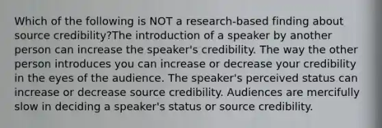 Which of the following is NOT a research-based finding about source credibility?The introduction of a speaker by another person can increase the speaker's credibility. The way the other person introduces you can increase or decrease your credibility in the eyes of the audience. The speaker's perceived status can increase or decrease source credibility. Audiences are mercifully slow in deciding a speaker's status or source credibility.