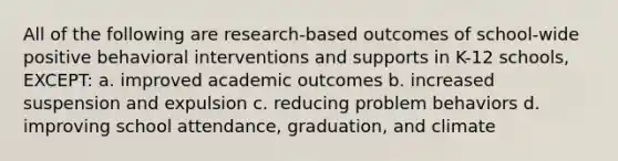 All of the following are​ research-based outcomes of​ school-wide positive behavioral interventions and supports in​ K-12 schools,​EXCEPT: a. improved academic outcomes b. increased suspension and expulsion c. reducing problem behaviors d. improving school attendance, graduation, and climate