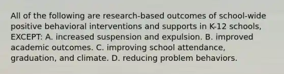 All of the following are​ research-based outcomes of​ school-wide positive behavioral interventions and supports in​ K-12 schools,​ EXCEPT: A. increased suspension and expulsion. B. improved academic outcomes. C. improving school​ attendance, graduation, and climate. D. reducing problem behaviors.