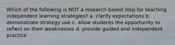 Which of the following is NOT a​ research-based step for teaching independent learning​ strategies? a. clarify expectations b. demonstrate strategy use c. allow students the opportunity to reflect on their weaknesses d. provide guided and independent practice