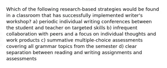 Which of the following research-based strategies would be found in a classroom that has successfully implemented writer's workshop? a) periodic individual writing conferences between the student and teacher on targeted skills b) infrequent collaboration with peers and a focus on individual thoughts and work products c) summative multiple-choice assessments covering all grammar topics from the semester d) clear separation between reading and writing assignments and assessments