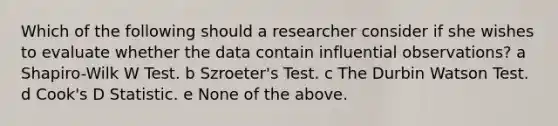 Which of the following should a researcher consider if she wishes to evaluate whether the data contain influential observations? a Shapiro-Wilk W Test. b Szroeter's Test. c The Durbin Watson Test. d Cook's D Statistic. e None of the above.