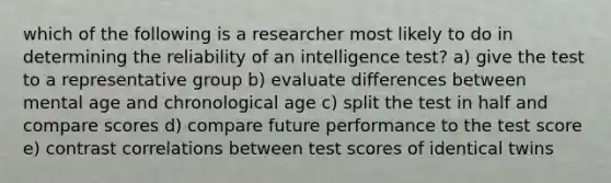 which of the following is a researcher most likely to do in determining the reliability of an intelligence test? a) give the test to a representative group b) evaluate differences between mental age and chronological age c) split the test in half and compare scores d) compare future performance to the test score e) contrast correlations between test scores of identical twins