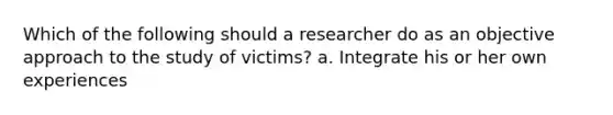 Which of the following should a researcher do as an objective approach to the study of victims? a. Integrate his or her own experiences