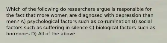 Which of the following do researchers argue is responsible for the fact that more women are diagnosed with depression than men? A) psychological factors such as co-rumination B) social factors such as suffering in silence C) biological factors such as hormones D) All of the above