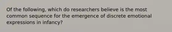 Of the following, which do researchers believe is the most common sequence for the emergence of discrete emotional expressions in infancy?