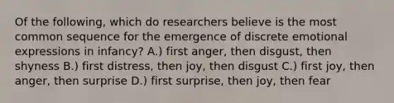 Of the following, which do researchers believe is the most common sequence for the emergence of discrete emotional expressions in infancy? A.) first anger, then disgust, then shyness B.) first distress, then joy, then disgust C.) first joy, then anger, then surprise D.) first surprise, then joy, then fear