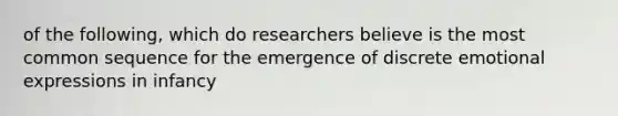 of the following, which do researchers believe is the most common sequence for the emergence of discrete emotional expressions in infancy