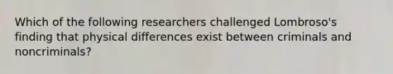 Which of the following researchers challenged Lombroso's finding that physical differences exist between criminals and noncriminals?