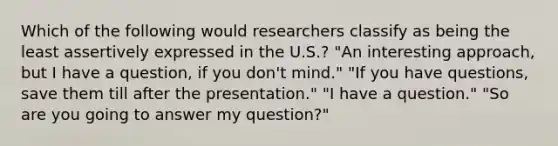 Which of the following would researchers classify as being the least assertively expressed in the U.S.? "An interesting approach, but I have a question, if you don't mind." "If you have questions, save them till after the presentation." "I have a question." "So are you going to answer my question?"