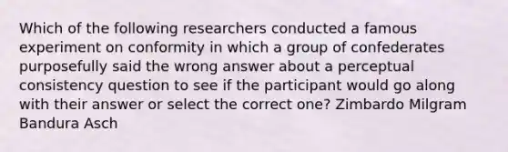 Which of the following researchers conducted a famous experiment on conformity in which a group of confederates purposefully said the wrong answer about a perceptual consistency question to see if the participant would go along with their answer or select the correct one? Zimbardo Milgram Bandura Asch