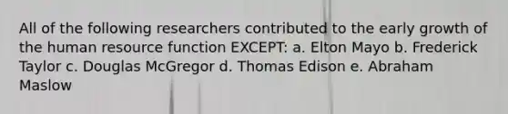 All of the following researchers contributed to the early growth of the human resource function EXCEPT: a. Elton Mayo b. Frederick Taylor c. Douglas McGregor d. Thomas Edison e. Abraham Maslow