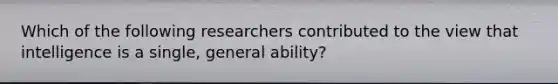 Which of the following researchers contributed to the view that intelligence is a single, general ability?