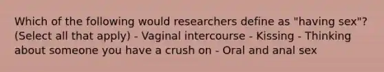 Which of the following would researchers define as "having sex"? (Select all that apply) - Vaginal intercourse - Kissing - Thinking about someone you have a crush on - Oral and anal sex