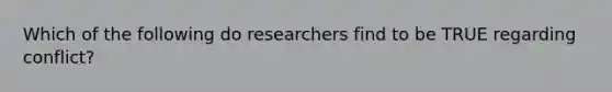 Which of the following do researchers find to be TRUE regarding conflict?