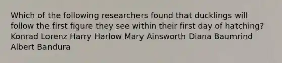 Which of the following researchers found that ducklings will follow the first figure they see within their first day of hatching? Konrad Lorenz Harry Harlow Mary Ainsworth Diana Baumrind Albert Bandura