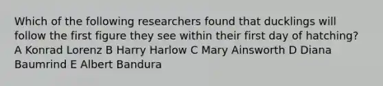 Which of the following researchers found that ducklings will follow the first figure they see within their first day of hatching? A Konrad Lorenz B Harry Harlow C Mary Ainsworth D Diana Baumrind E Albert Bandura