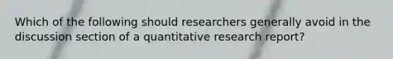 Which of the following should researchers generally avoid in the discussion section of a quantitative research report?