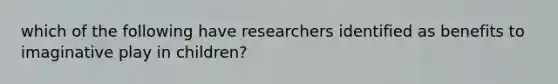 which of the following have researchers identified as benefits to imaginative play in children?