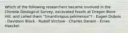 Which of the following researchers became involved in the Chinese Geological Survey, excavated fossils at Dragon Bone Hill, and called them "Sinanthropus pekinensis"? - Eugen Dubois - Davidson Black - Rudolf Virchow - Charles Darwin - Ernes Haeckel