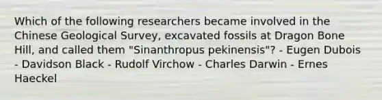 Which of the following researchers became involved in the Chinese Geological Survey, excavated fossils at Dragon Bone Hill, and called them "Sinanthropus pekinensis"? - Eugen Dubois - Davidson Black - Rudolf Virchow - Charles Darwin - Ernes Haeckel