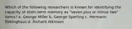 Which of the following researchers is known for identifying the capacity of short-term memory as "seven plus or minus two" items? a. George Miller b. George Sperling c. Hermann Ebbinghaus d. Richard Atkinson