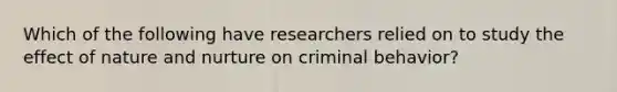 Which of the following have researchers relied on to study the effect of nature and nurture on criminal behavior?