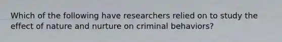 Which of the following have researchers relied on to study the effect of nature and nurture on criminal behaviors?