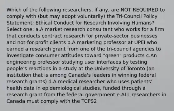 Which of the following researchers, if any, are NOT REQUIRED to comply with (but may adopt voluntarily) the Tri-Council Policy Statement: Ethical Conduct for Research Involving Humans? Select one: a.A market-research consultant who works for a firm that conducts contract research for private-sector businesses and not-for-profit clients b.A marketing professor at UPEI who earned a research grant from one of the tri-council agencies to investigate consumer attitudes toward "green" products c.An engineering professor studying user interfaces by testing people's reactions in a study at the University of Toronto (an institution that is among Canada's leaders in winning federal research grants) d.A medical researcher who uses patients' health data in epidemiological studies, funded through a research grant from the federal government e.ALL researchers in Canada must comply with the TCPS2