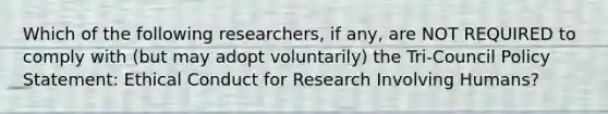 Which of the following researchers, if any, are NOT REQUIRED to comply with (but may adopt voluntarily) the Tri-Council Policy Statement: Ethical Conduct for Research Involving Humans?