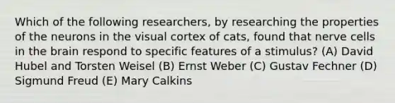 Which of the following researchers, by researching the properties of the neurons in the visual cortex of cats, found that nerve cells in the brain respond to specific features of a stimulus? (A) David Hubel and Torsten Weisel (B) Ernst Weber (C) Gustav Fechner (D) Sigmund Freud (E) Mary Calkins