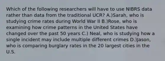 Which of the following researchers will have to use NIBRS data rather than data from the traditional UCR? A.)Sarah, who is studying crime rates during World War II B.)Rose, who is examining how crime patterns in the United States have changed over the past 50 years C.) Neal, who is studying how a single incident may include multiple different crimes D.)Jason, who is comparing burglary rates in the 20 largest cities in the U.S.