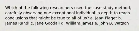 Which of the following researchers used the case study method, carefully observing one exceptional individual in depth to reach conclusions that might be true to all of us? a. Jean Piaget b. James Randi c. Jane Goodall d. William James e. John B. Watson