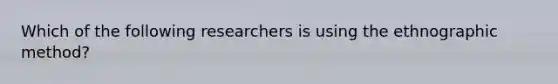 Which of the following researchers is using the ethnographic method?