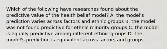 Which of the following have researches found about the predictive value of the health belief model? A. the model's prediction varies across factors and ethnic groups B. the model was not found predictive for ethnic minority groups C. the model is equally predictive among different ethnic groups D. the model's prediction is equivalent across factors and groups