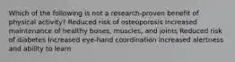 Which of the following is not a research-proven benefit of physical activity? Reduced risk of osteoporosis Increased maintenance of healthy bones, muscles, and joints Reduced risk of diabetes Increased eye-hand coordination Increased alertness and ability to learn