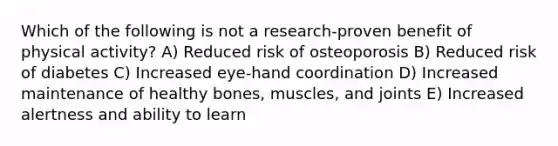 Which of the following is not a research-proven benefit of physical activity? A) Reduced risk of osteoporosis B) Reduced risk of diabetes C) Increased eye-hand coordination D) Increased maintenance of healthy bones, muscles, and joints E) Increased alertness and ability to learn