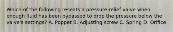 Which of the following reseats a pressure relief valve when enough fluid has been bypassed to drop the pressure below the valve's settings? A. Poppet B. Adjusting screw C. Spring D. Orifice