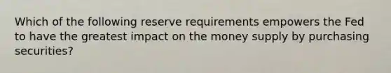 Which of the following reserve requirements empowers the Fed to have the greatest impact on the money supply by purchasing securities?