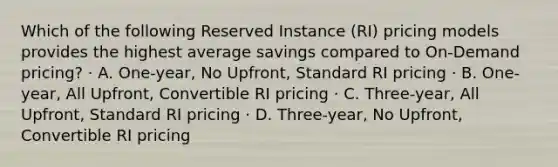 Which of the following Reserved Instance (RI) pricing models provides the highest average savings compared to On-Demand pricing? · A. One-year, No Upfront, Standard RI pricing · B. One-year, All Upfront, Convertible RI pricing · C. Three-year, All Upfront, Standard RI pricing · D. Three-year, No Upfront, Convertible RI pricing