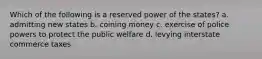 Which of the following is a reserved power of the states? a. admitting new states b. coining money c. exercise of police powers to protect the public welfare d. levying interstate commerce taxes