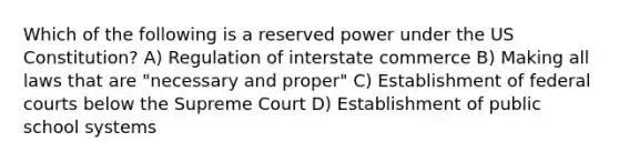 Which of the following is a reserved power under the US Constitution? A) Regulation of interstate commerce B) Making all laws that are "necessary and proper" C) Establishment of federal courts below the Supreme Court D) Establishment of public school systems