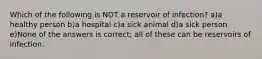 Which of the following is NOT a reservoir of infection? a)a healthy person b)a hospital c)a sick animal d)a sick person e)None of the answers is correct; all of these can be reservoirs of infection.