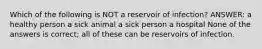 Which of the following is NOT a reservoir of infection? ANSWER: a healthy person a sick animal a sick person a hospital None of the answers is correct; all of these can be reservoirs of infection.