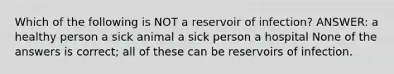 Which of the following is NOT a reservoir of infection? ANSWER: a healthy person a sick animal a sick person a hospital None of the answers is correct; all of these can be reservoirs of infection.