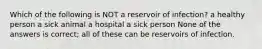 Which of the following is NOT a reservoir of infection? a healthy person a sick animal a hospital a sick person None of the answers is correct; all of these can be reservoirs of infection.