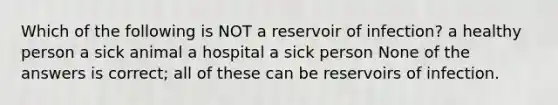 Which of the following is NOT a reservoir of infection? a healthy person a sick animal a hospital a sick person None of the answers is correct; all of these can be reservoirs of infection.