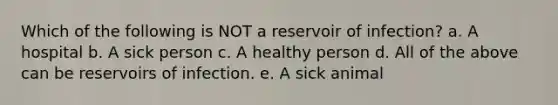 Which of the following is NOT a reservoir of infection? a. A hospital b. A sick person c. A healthy person d. All of the above can be reservoirs of infection. e. A sick animal