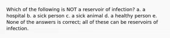 Which of the following is NOT a reservoir of infection? a. a hospital b. a sick person c. a sick animal d. a healthy person e. None of the answers is correct; all of these can be reservoirs of infection.