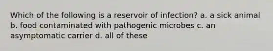 Which of the following is a reservoir of infection? a. a sick animal b. food contaminated with pathogenic microbes c. an asymptomatic carrier d. all of these